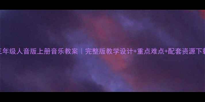 图片 ✨三年级人音版上册音乐教案｜完整版教学设计+重点难点+配套资源下载📚