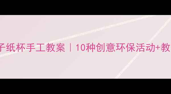 图片 ✨幼儿园&亲子纸杯手工教案｜10种创意环保活动+教学视频链接🌱