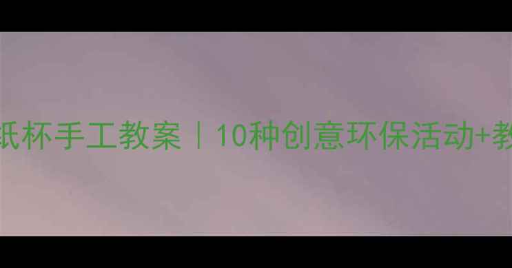 图片 ✨幼儿园&亲子纸杯手工教案｜10种创意环保活动+教学视频链接🌱1