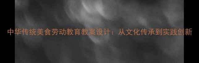 图片 中华传统美食劳动教育教案设计：从文化传承到实践创新