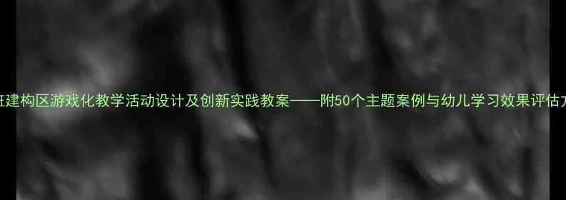图片 中班建构区游戏化教学活动设计及创新实践教案——附50个主题案例与幼儿学习效果评估方案
