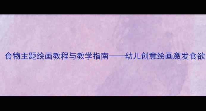 图片 中班美术活动：食物主题绘画教程与教学指南——幼儿创意绘画激发食欲的5个实用方法