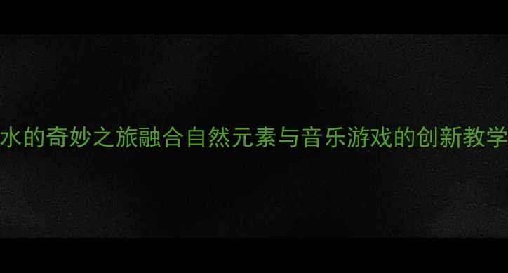 图片 中班音乐教案：水的奇妙之旅融合自然元素与音乐游戏的创新教学方案及反思🌊✨
