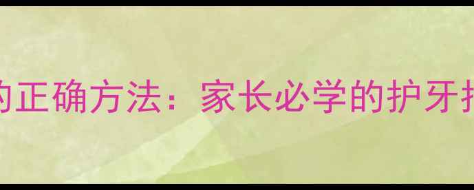 图片 儿童每天刷牙的正确方法：家长必学的护牙指南与注意事项