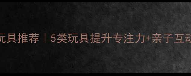 图片 儿童益智玩具推荐｜5类玩具提升专注力+亲子互动游戏清单