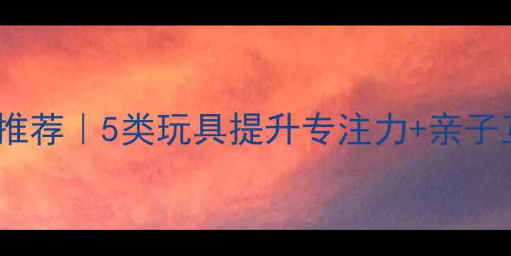 图片 儿童益智玩具推荐｜5类玩具提升专注力+亲子互动游戏清单1