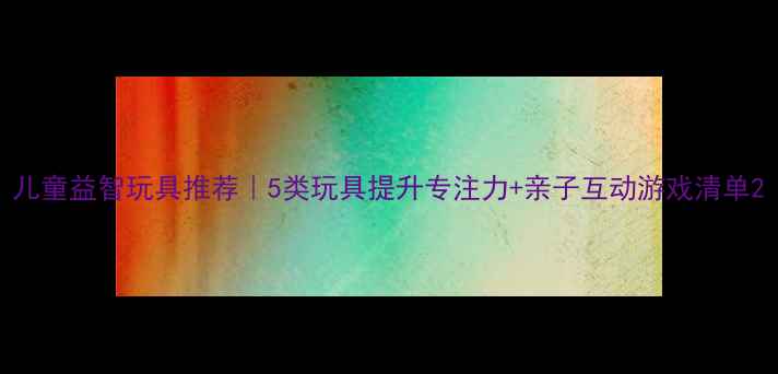 图片 儿童益智玩具推荐｜5类玩具提升专注力+亲子互动游戏清单2