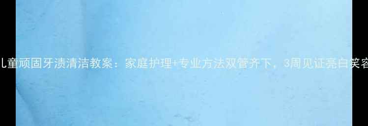 图片 儿童顽固牙渍清洁教案：家庭护理+专业方法双管齐下，3周见证亮白笑容