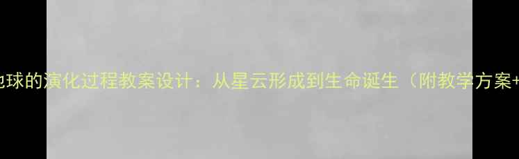 图片 初中地理地球的演化过程教案设计：从星云形成到生命诞生（附教学方案+知识点）1