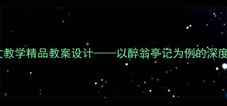 图片 初中语文古文教学精品教案设计——以醉翁亭记为例的深度与实操指南1