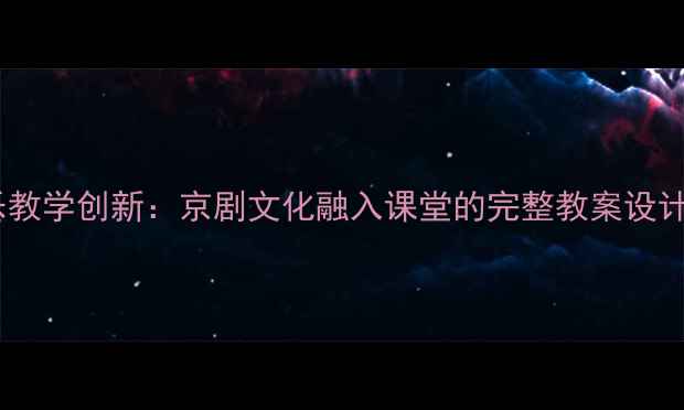图片 初中音乐教学创新：京剧文化融入课堂的完整教案设计与实践1