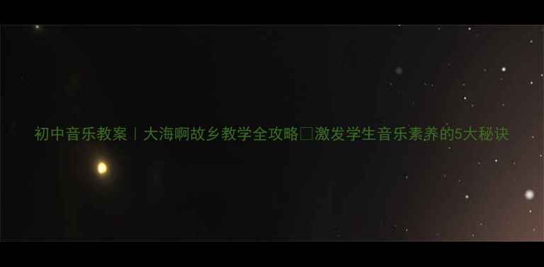 图片 初中音乐教案｜大海啊故乡教学全攻略✨激发学生音乐素养的5大秘诀