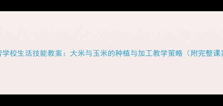 图片 培智学校生活技能教案：大米与玉米的种植与加工教学策略（附完整课案）