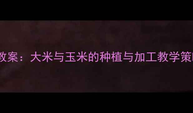 图片 培智学校生活技能教案：大米与玉米的种植与加工教学策略（附完整课案）2