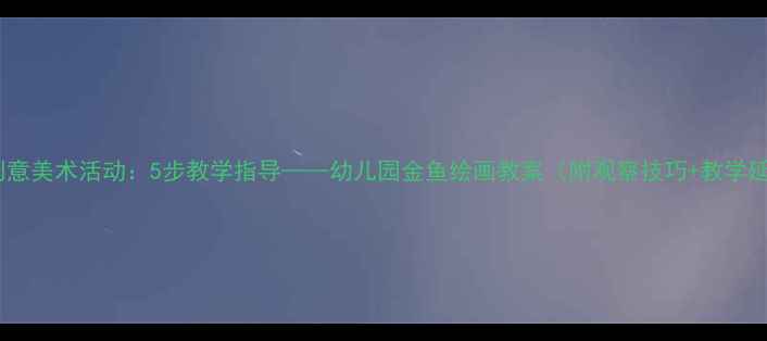图片 大班创意美术活动：5步教学指导——幼儿园金鱼绘画教案（附观察技巧+教学延伸）1