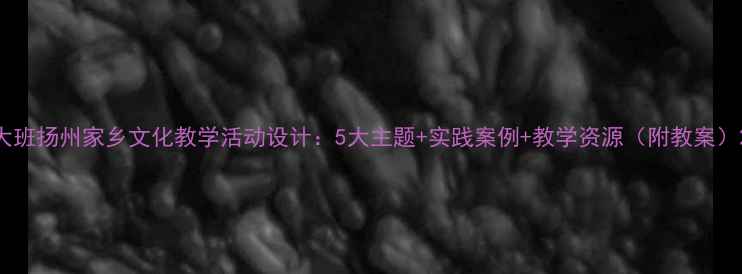 图片 大班扬州家乡文化教学活动设计：5大主题+实践案例+教学资源（附教案）2