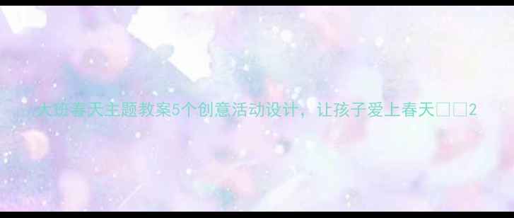 图片 大班春天主题教案5个创意活动设计，让孩子爱上春天🌸📚2