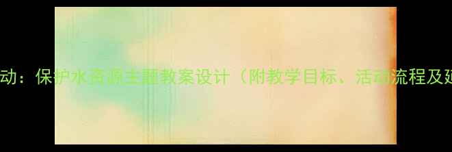 图片 大班科学活动：保护水资源主题教案设计（附教学目标、活动流程及延伸指导）2