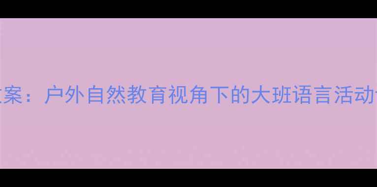 图片 大班语言春游教案：户外自然教育视角下的大班语言活动设计与实施指南