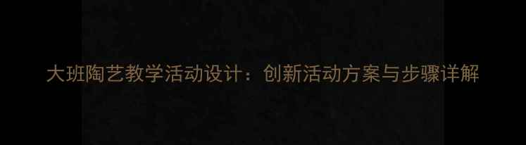 图片 大班陶艺教学活动设计：创新活动方案与步骤详解