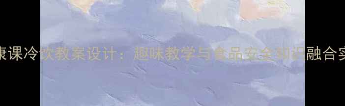 图片 小学健康课冷饮教案设计：趣味教学与食品安全知识融合实践指南