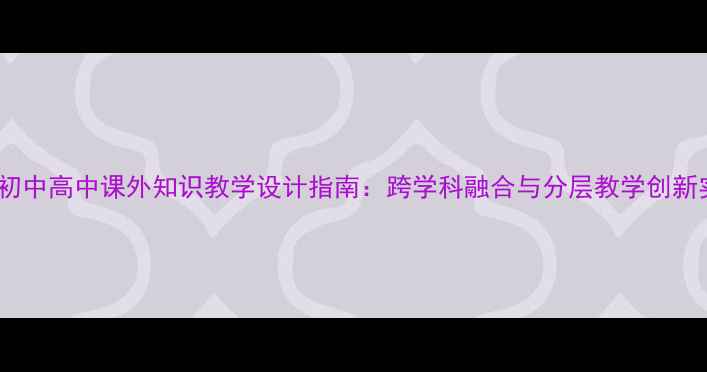 图片 小学初中高中课外知识教学设计指南：跨学科融合与分层教学创新实践1