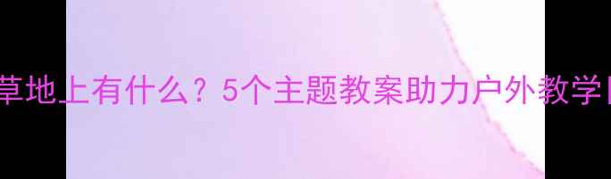 图片 小学科学草地上有什么？5个主题教案助力户外教学目标达成1
