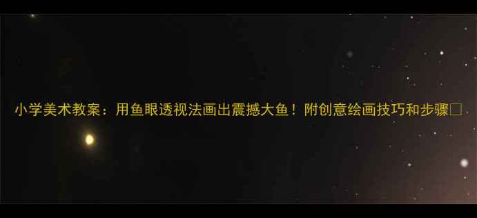 图片 小学美术教案：用鱼眼透视法画出震撼大鱼！附创意绘画技巧和步骤✨