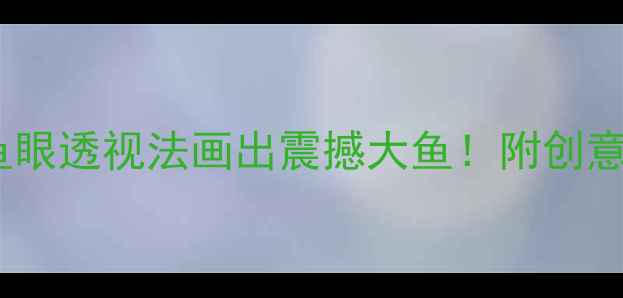 图片 小学美术教案：用鱼眼透视法画出震撼大鱼！附创意绘画技巧和步骤✨1