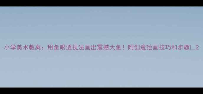 图片 小学美术教案：用鱼眼透视法画出震撼大鱼！附创意绘画技巧和步骤✨2