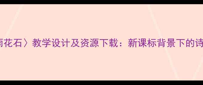 图片 小学语文〈雨花石〉教学设计及资源下载：新课标背景下的诗意课堂实践2