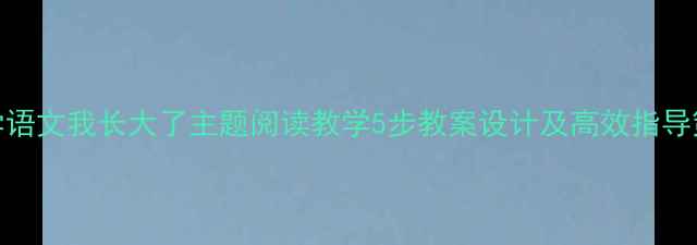 图片 小学语文我长大了主题阅读教学5步教案设计及高效指导策略