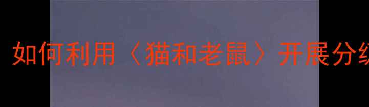 图片 小学语文教学设计：如何利用〈猫和老鼠〉开展分级阅读与跨学科实践