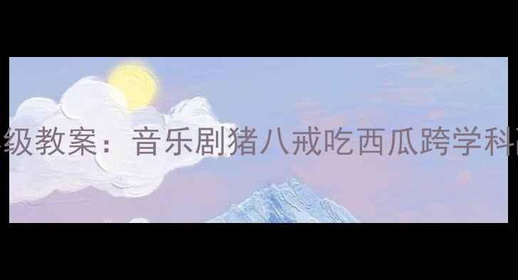 图片 小学音乐五年级教案：音乐剧猪八戒吃西瓜跨学科融合教学设计
