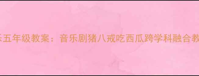 图片 小学音乐五年级教案：音乐剧猪八戒吃西瓜跨学科融合教学设计1