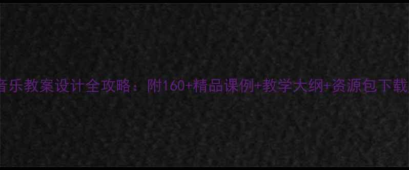 图片 小学音乐教案设计全攻略：附160+精品课例+教学大纲+资源包下载指南2