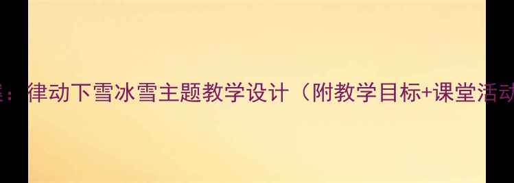 图片 小学音乐教案：律动下雪冰雪主题教学设计（附教学目标+课堂活动+教学反思）