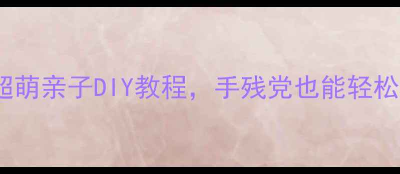 图片 小班幼儿手工教案｜10个超萌亲子DIY教程，手残党也能轻松上手！附材料清单+步骤图