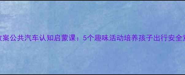 图片 小班教案公共汽车认知启蒙课：5个趣味活动培养孩子出行安全意识✨