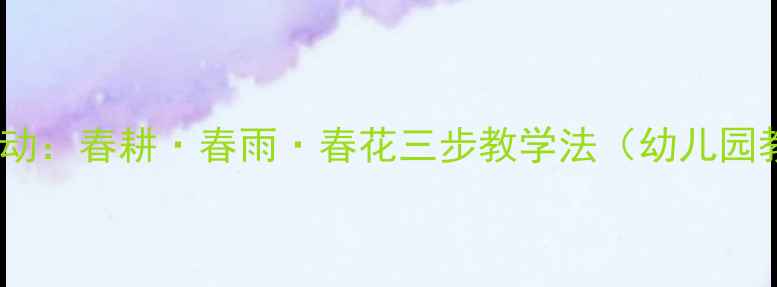 图片 小班春日主题活动：春耕·春雨·春花三步教学法（幼儿园教学活动设计）2