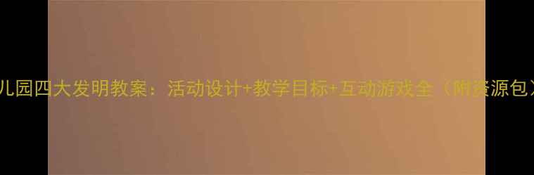 图片 幼儿园四大发明教案：活动设计+教学目标+互动游戏全（附资源包）2