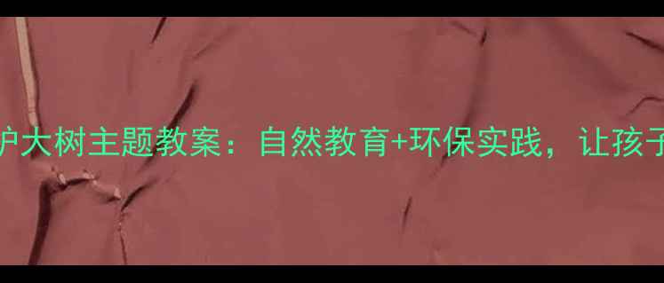 图片 幼儿园大班保护大树主题教案：自然教育+环保实践，让孩子从认知到行动