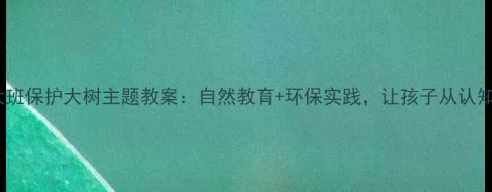 图片 幼儿园大班保护大树主题教案：自然教育+环保实践，让孩子从认知到行动2