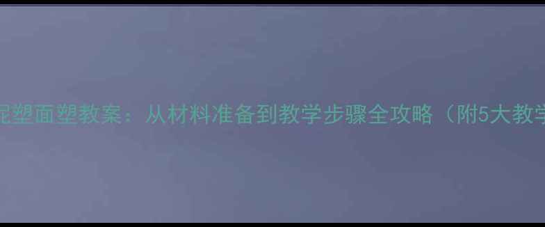 图片 幼儿园大班泥塑面塑教案：从材料准备到教学步骤全攻略（附5大教学活动设计）