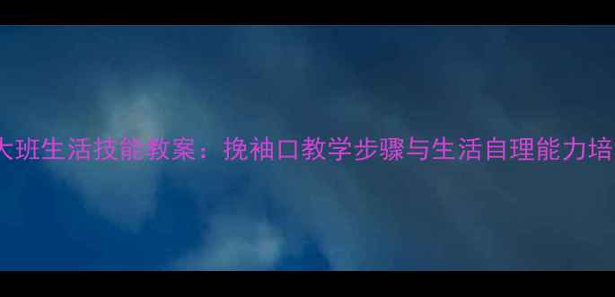 图片 幼儿园大班生活技能教案：挽袖口教学步骤与生活自理能力培养指南1