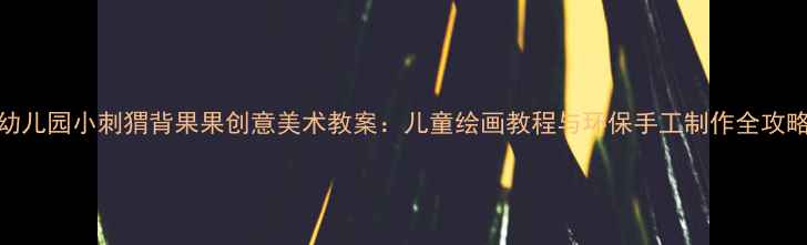 图片 幼儿园小刺猬背果果创意美术教案：儿童绘画教程与环保手工制作全攻略