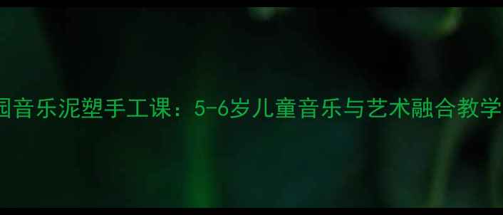 图片 幼儿园音乐泥塑手工课：5-6岁儿童音乐与艺术融合教学方案1