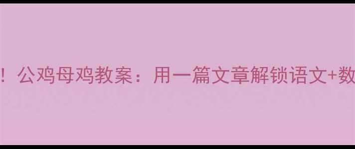 图片 幼小衔接必看！公鸡母鸡教案：用一篇文章解锁语文+数学+劳动教育2