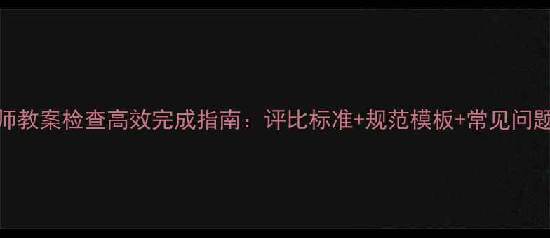 图片 教师教案检查高效完成指南：评比标准+规范模板+常见问题全