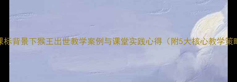 图片 新课标背景下猴王出世教学案例与课堂实践心得（附5大核心教学策略）